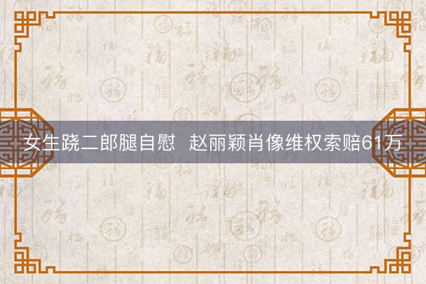 女生跷二郎腿自慰  赵丽颖肖像维权索赔61万