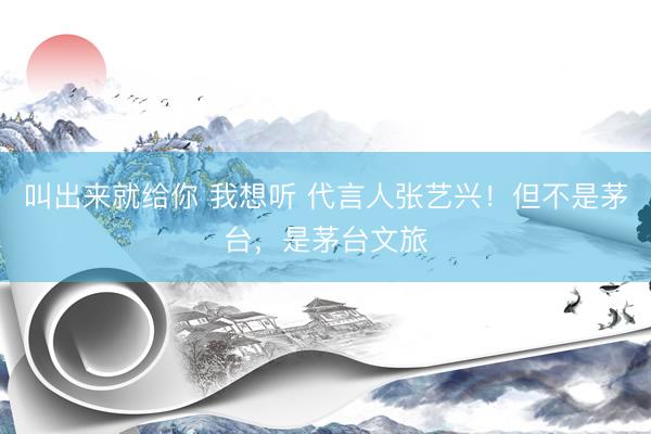 叫出来就给你 我想听 代言人张艺兴！但不是茅台，是茅台文旅