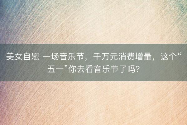 美女自慰 一场音乐节,千万元消费增量,这个“五一”你去看音乐节了吗?
