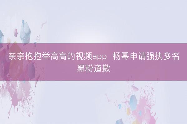 亲亲抱抱举高高的视频app  杨幂申请强执多名黑粉道歉