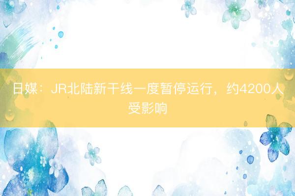 日媒：JR北陆新干线一度暂停运行，约4200人受影响