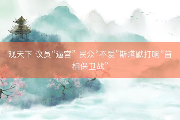 观天下 议员“逼宫” 民众“不爱”斯塔默打响“首相保卫战”