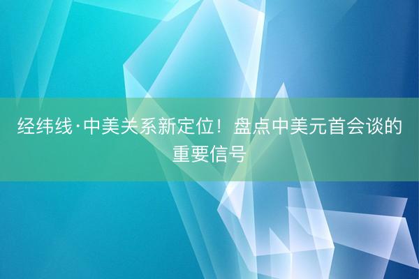 经纬线·中美关系新定位!盘点中美元首会谈的重要信号