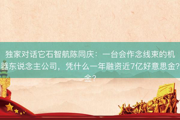 独家对话它石智航陈同庆:一台会作念线束的机器东说念主公司,凭什么一年融资近7亿好意思金?