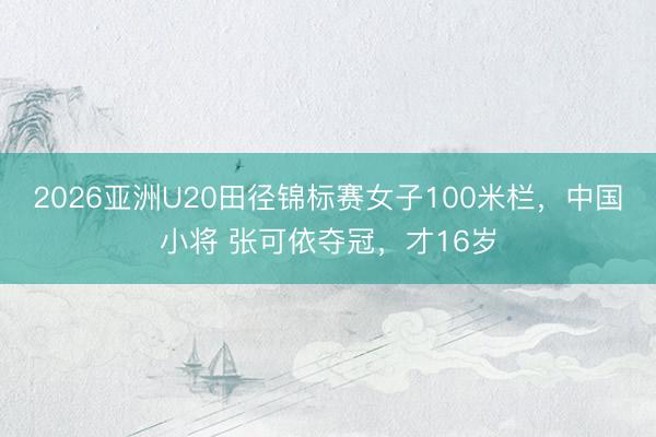 2026亚洲U20田径锦标赛女子100米栏,中国小将 张可依夺冠,才16岁