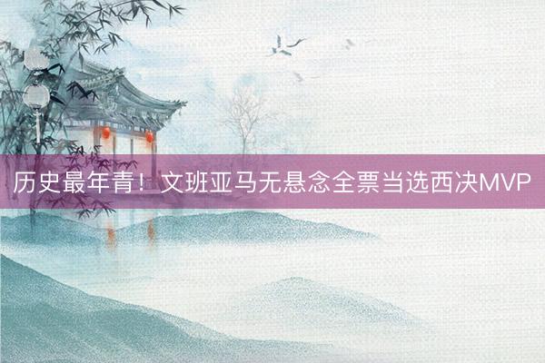 历史最年青!文班亚马无悬念全票当选西决MVP