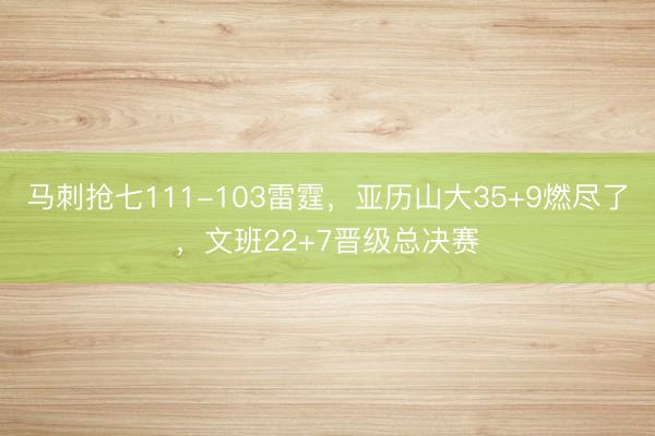 马刺抢七111-103雷霆，亚历山大35+9燃尽了，文班22+7晋级总决赛