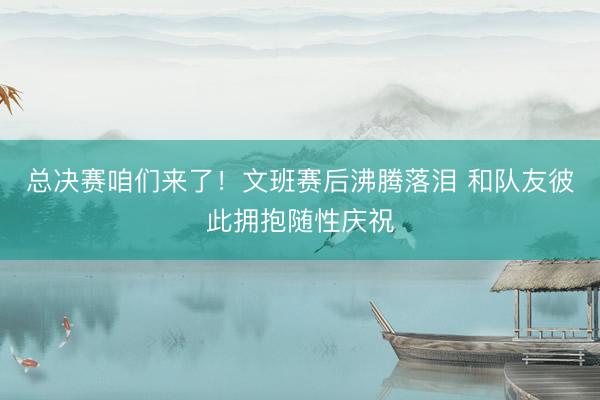 总决赛咱们来了！文班赛后沸腾落泪 和队友彼此拥抱随性庆祝
