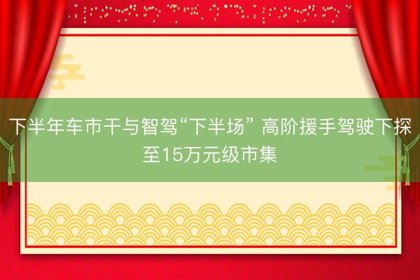 下半年车市干与智驾“下半场” 高阶援手驾驶下探至15万元级市集