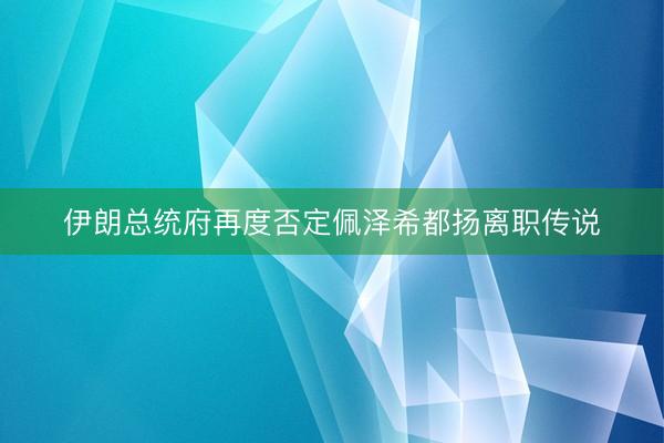 伊朗总统府再度否定佩泽希都扬离职传说
