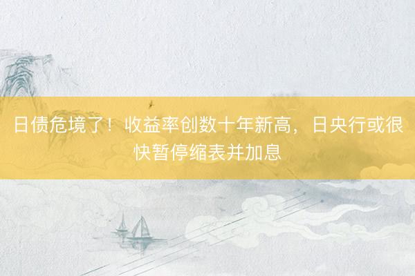 日债危境了！收益率创数十年新高，日央行或很快暂停缩表并加息