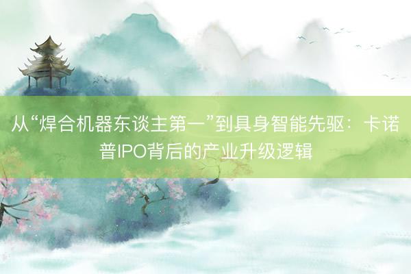 从“焊合机器东谈主第一”到具身智能先驱：卡诺普IPO背后的产业升级逻辑