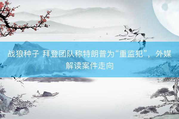 战狼种子 拜登团队称特朗普为“重监犯”，外媒解读案件走向