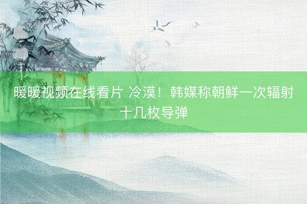 暖暖视频在线看片 冷漠！韩媒称朝鲜一次辐射十几枚导弹