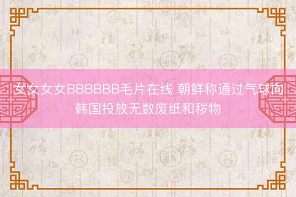 女女女女BBBBBB毛片在线 朝鲜称通过气球向韩国投放无数废纸和秽物