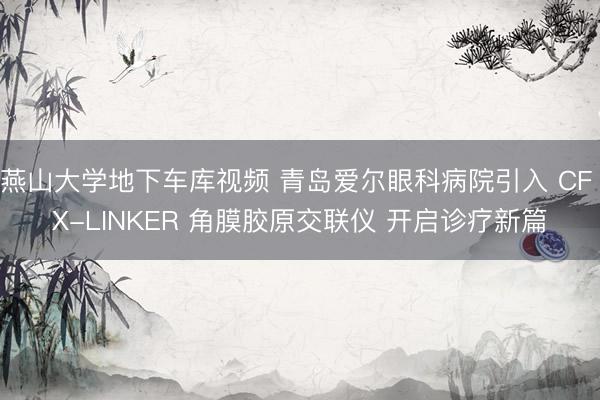 燕山大学地下车库视频 青岛爱尔眼科病院引入 CF X-LINKER 角膜胶原交联仪 开启诊疗新篇
