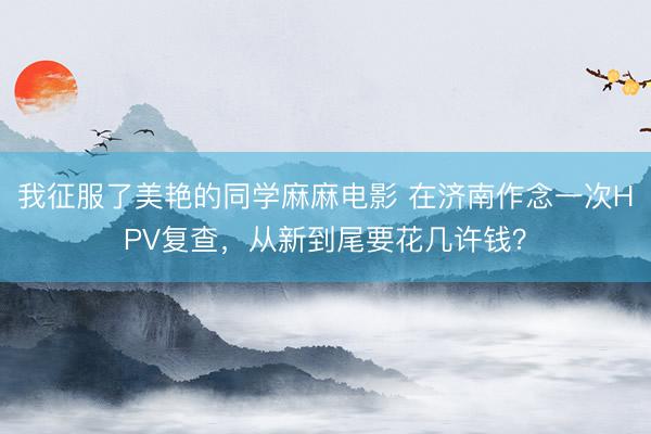 我征服了美艳的同学麻麻电影 在济南作念一次HPV复查，从新到尾要花几许钱？