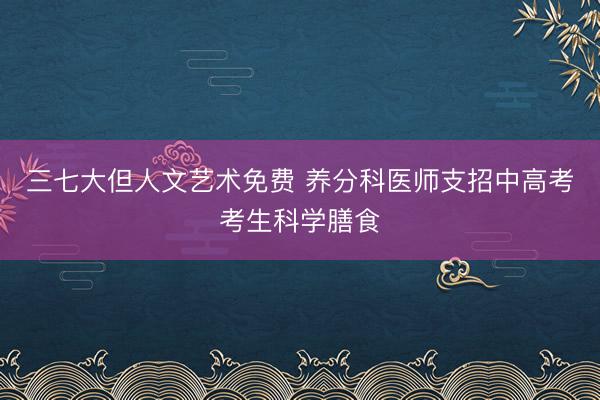 三七大但人文艺术免费 养分科医师支招中高考考生科学膳食