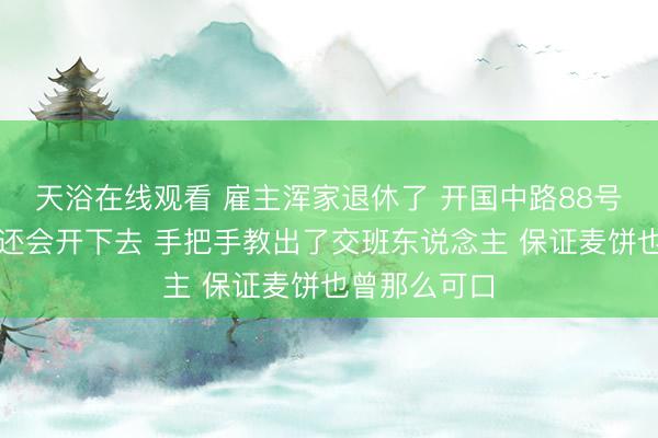 天浴在线观看 雇主浑家退休了 开国中路88号永康麦饼店还会开下去 手把手教出了交班东说念主 保证麦饼也曾那么可口