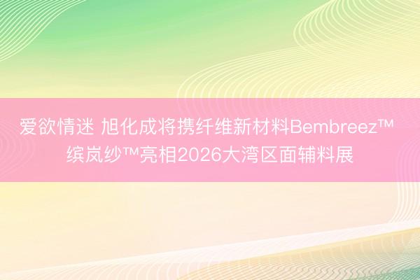 爱欲情迷 旭化成将携纤维新材料Bembreez™ 缤岚纱™亮相2026大湾区面辅料展