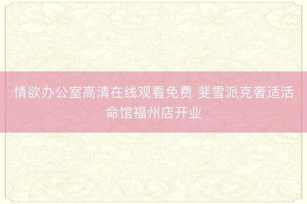 情欲办公室高清在线观看免费 斐雪派克奢适活命馆福州店开业