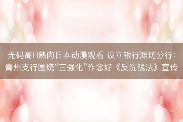 无码高H熟肉日本动漫观看 设立银行潍坊分行：青州支行围绕“三强化”作念好《反洗钱法》宣传