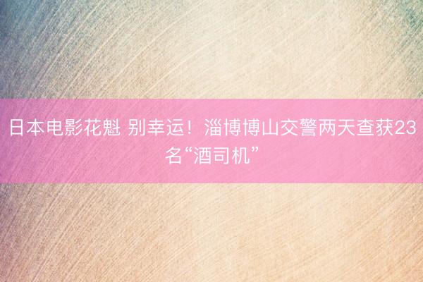 日本电影花魁 别幸运！淄博博山交警两天查获23名“酒司机”