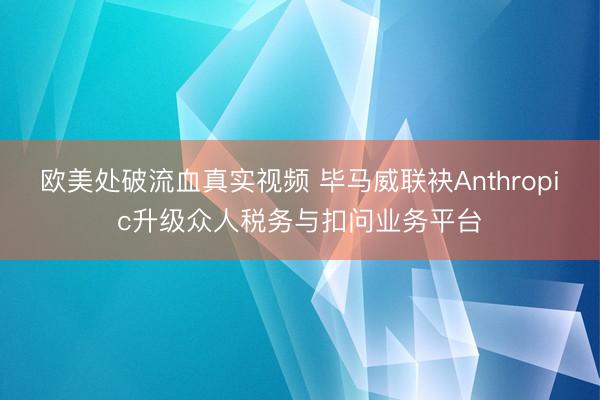 欧美处破流血真实视频 毕马威联袂Anthropic升级众人税务与扣问业务平台