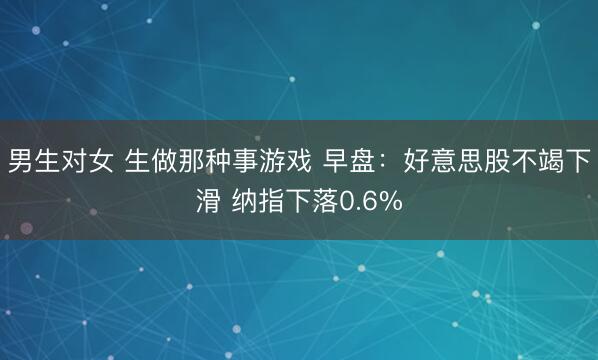 男生对女 生做那种事游戏 早盘：好意思股不竭下滑 纳指下落0.6%