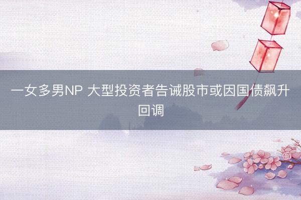 一女多男NP 大型投资者告诫股市或因国债飙升回调