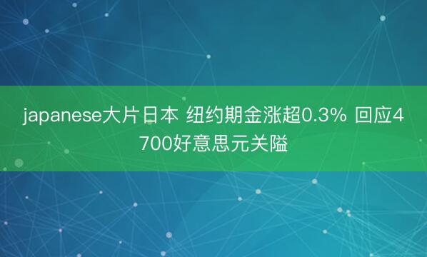 japanese大片日本 纽约期金涨超0.3% 回应4700好意思元关隘