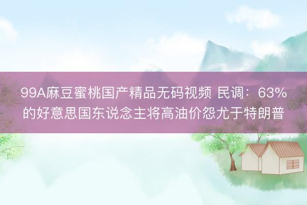 99A麻豆蜜桃国产精品无码视频 民调：63%的好意思国东说念主将高油价怨尤于特朗普