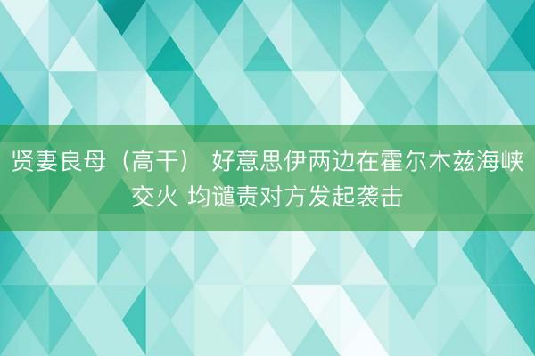 贤妻良母（高干） 好意思伊两边在霍尔木兹海峡交火 均谴责对方发起袭击