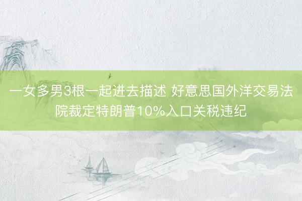 一女多男3根一起进去描述 好意思国外洋交易法院裁定特朗普10%入口关税违纪