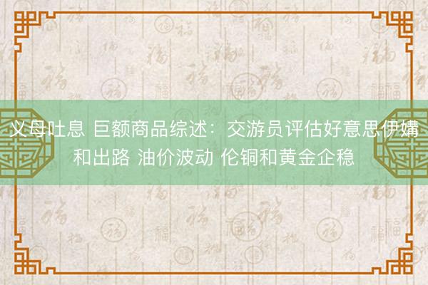 义母吐息 巨额商品综述:交游员评估好意思伊媾和出路 油价波动 伦铜和黄金企稳
