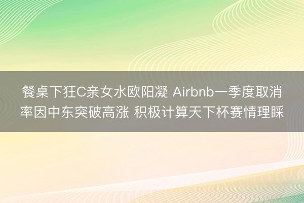 餐桌下狂C亲女水欧阳凝 Airbnb一季度取消率因中东突破高涨 积极计算天下杯赛情理睬
