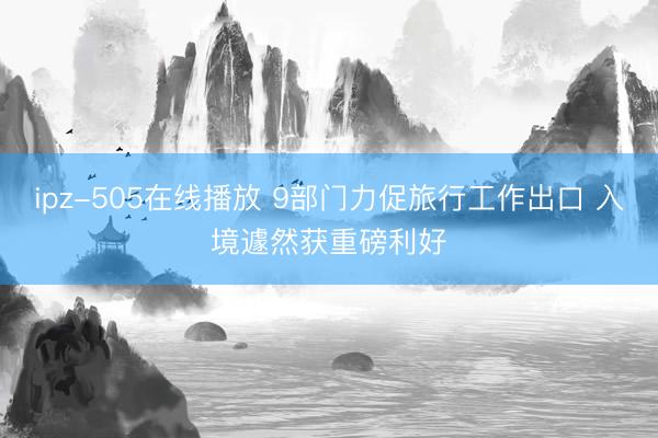 ipz-505在线播放 9部门力促旅行工作出口 入境遽然获重磅利好