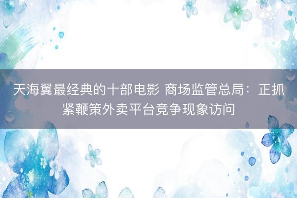 天海翼最经典的十部电影 商场监管总局：正抓紧鞭策外卖平台竞争现象访问