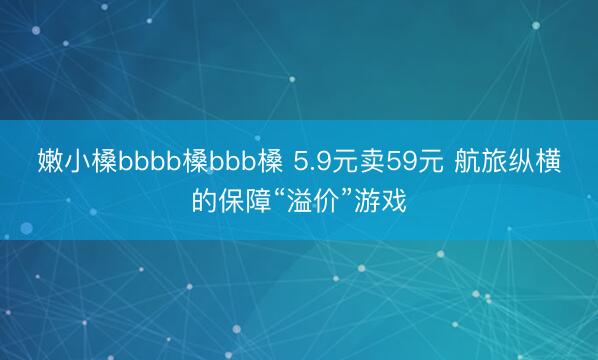 嫩小槡bbbb槡bbb槡 5.9元卖59元 航旅纵横的保障“溢价”游戏