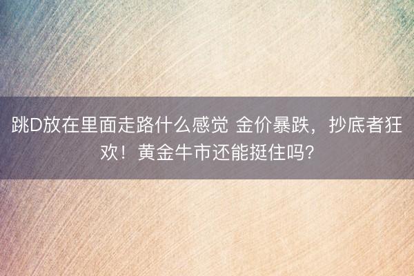 跳D放在里面走路什么感觉 金价暴跌,抄底者狂欢!黄金牛市还能挺住吗?