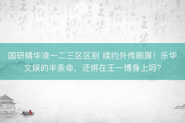 国研精华液一二三区区别 续约外传刷屏!乐华文娱的半条命,还绑在王一博身上吗?
