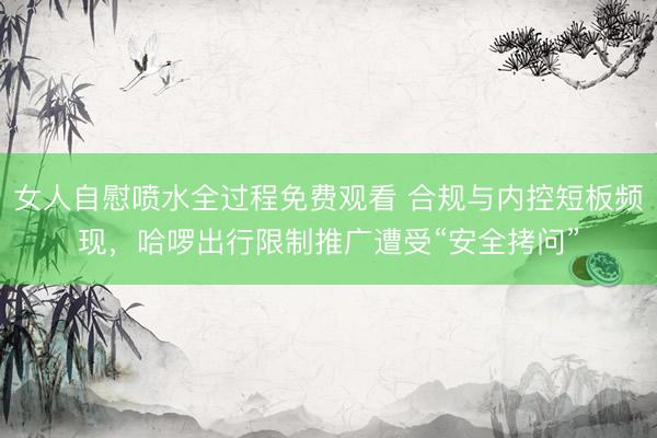 女人自慰喷水全过程免费观看 合规与内控短板频现，哈啰出行限制推广遭受“安全拷问”