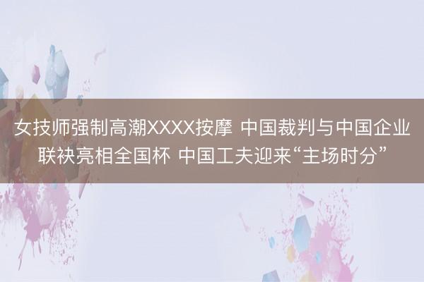 女技师强制高潮XXXX按摩 中国裁判与中国企业联袂亮相全国杯 中国工夫迎来“主场时分”