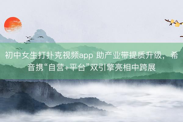 初中女生打扑克视频app 助产业带提质升级，希音携“自营+平台”双引擎亮相中跨展