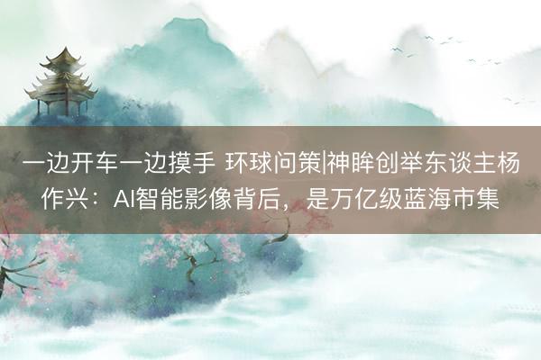 一边开车一边摸手 环球问策|神眸创举东谈主杨作兴:AI智能影像背后,是万亿级蓝海市集