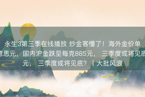 永生3第三季在线播放 炒金客懵了!海外金价单日暴跌188好意思元,国内沪金跌至每克885元, 三季度或将见底?|大批风浪