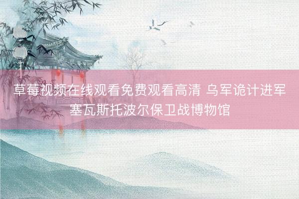 草莓视频在线观看免费观看高清 乌军诡计进军塞瓦斯托波尔保卫战博物馆