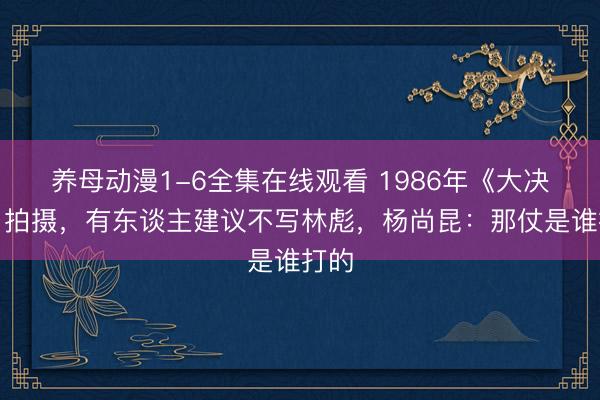 养母动漫1-6全集在线观看 1986年《大决战》拍摄,有东谈主建议不写林彪,杨尚昆:那仗是谁打的