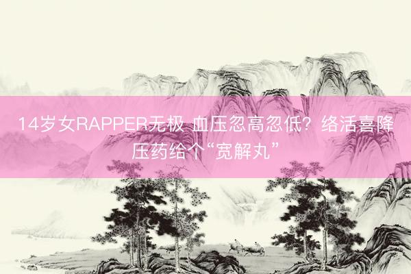 14岁女RAPPER无极 血压忽高忽低?络活喜降压药给个“宽解丸”