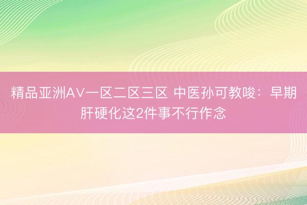 精品亚洲A∨一区二区三区 中医孙可教唆:早期肝硬化这2件事不行作念